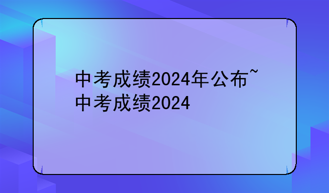 中考成绩2024年公布~中考成绩2024