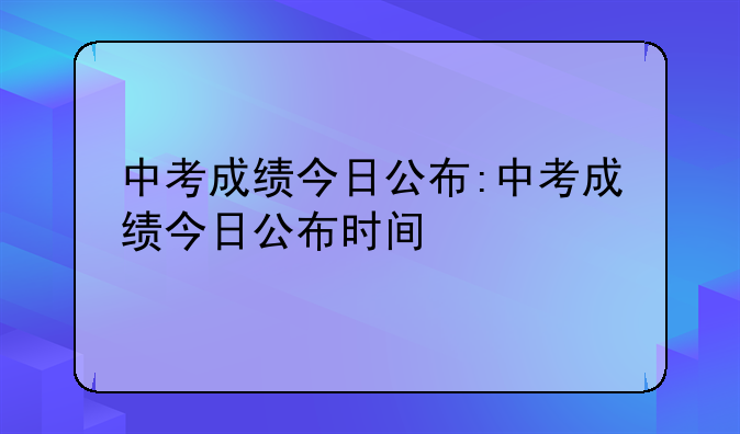 中考成绩今日公布:中考成绩今日公布时间
