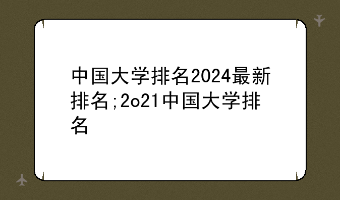 中国大学排名2024最新排名;2o21中国大学排名