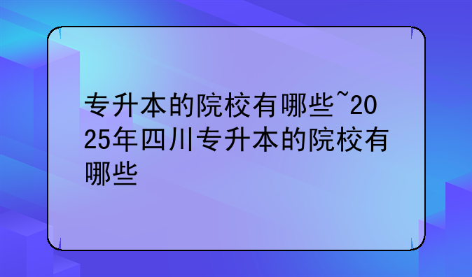 专升本的院校有哪些~2025年四川专升本的院校有哪些