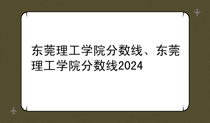 东莞理工学院分数线、东莞理工学院分数线2024