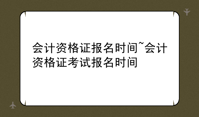 会计资格证报名时间~会计资格证考试报名时间