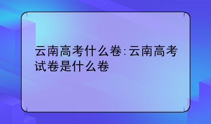 云南高考什么卷:云南高考试卷是什么卷