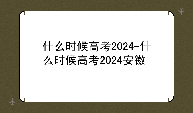 什么时候高考2024-什么时候高考2024安徽