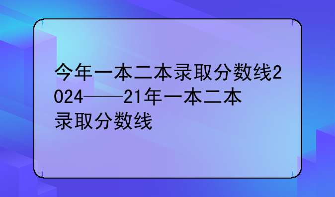 今年一本二本录取分数线2024——21年一本二本录取分数线