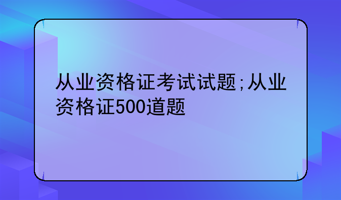 从业资格证考试试题;从业资格证500道题