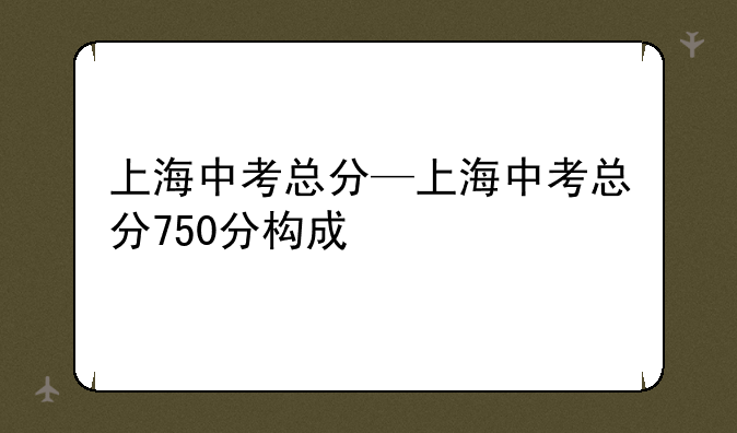 上海中考总分—上海中考总分750分构成