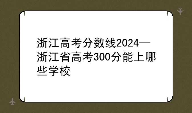 浙江高考分数线2024—浙江省高考300分能上哪些学校