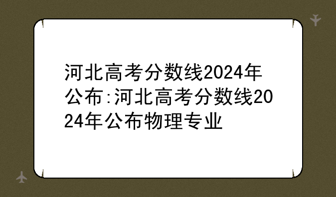 河北高考分数线2024年公布:河北高考分数线2024年公布物理专业