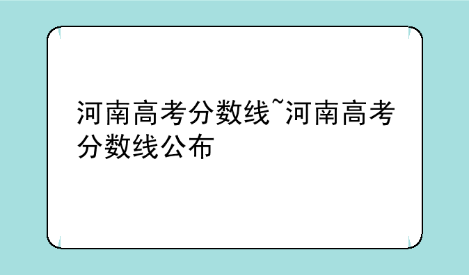 河南高考分数线~河南高考分数线公布