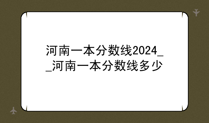 河南一本分数线2024__河南一本分数线多少