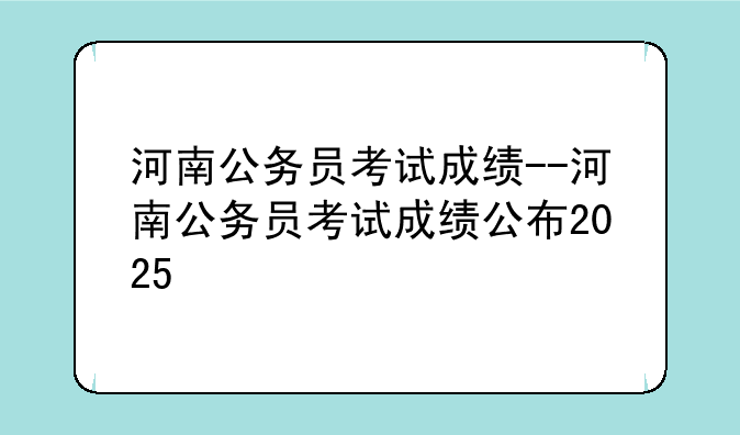 河南公务员考试成绩--河南公务员考试成绩公布2025
