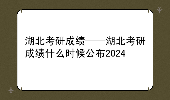 湖北考研成绩——湖北考研成绩什么时候公布2024