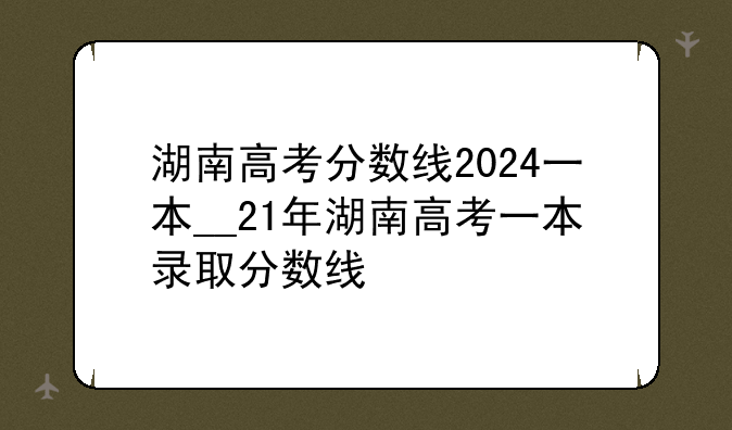 湖南高考分数线2024一本__21年湖南高考一本录取分数线