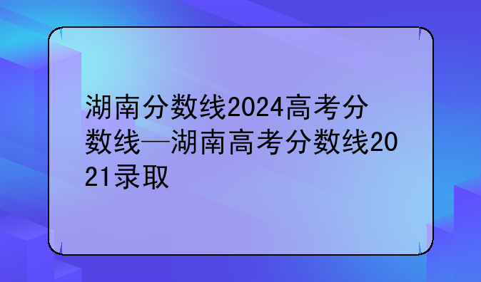 湖南分数线2024高考分数线—湖南高考分数线2021录取