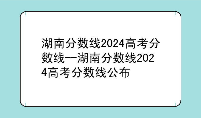 湖南分数线2024高考分数线--湖南分数线2024高考分数线公布
