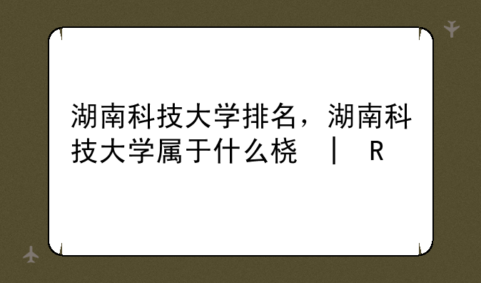 湖南科技大学排名，湖南科技大学属于什么档次
