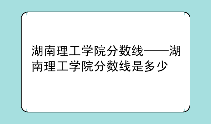 湖南理工学院分数线——湖南理工学院分数线是多少