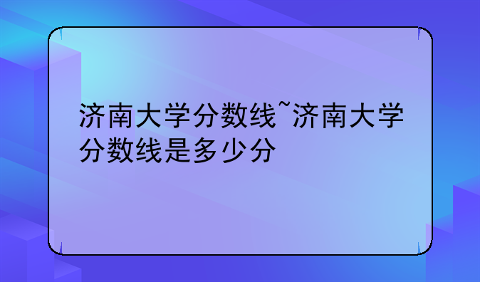 济南大学分数线~济南大学分数线是多少分