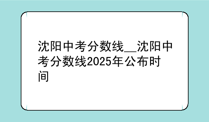 沈阳中考分数线__沈阳中考分数线2025年公布时间