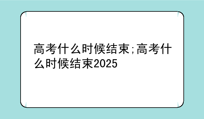 高考什么时候结束;高考什么时候结束2025