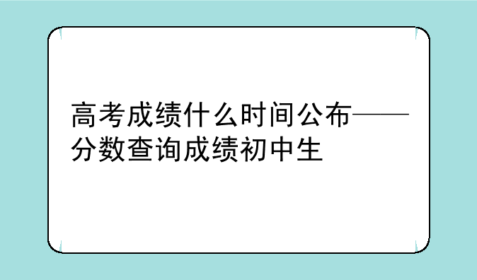 高考成绩什么时间公布——分数查询成绩初中生