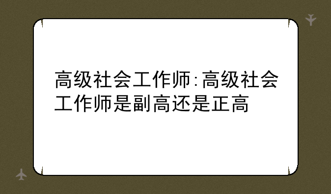 高级社会工作师:高级社会工作师是副高还是正高