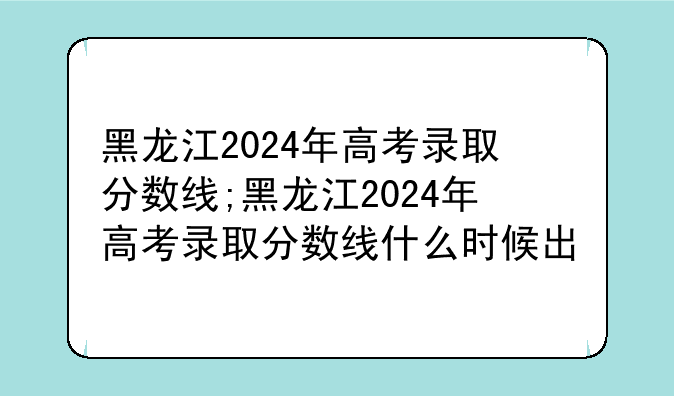 黑龙江2024年高考录取分数线;黑龙江2024年高考录取分数线什么时候出