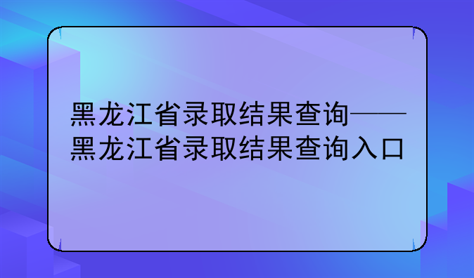 黑龙江省录取结果查询——黑龙江省录取结果查询入口