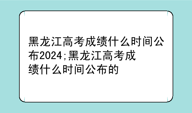 黑龙江高考成绩什么时间公布2024;黑龙江高考成绩什么时间公布的
