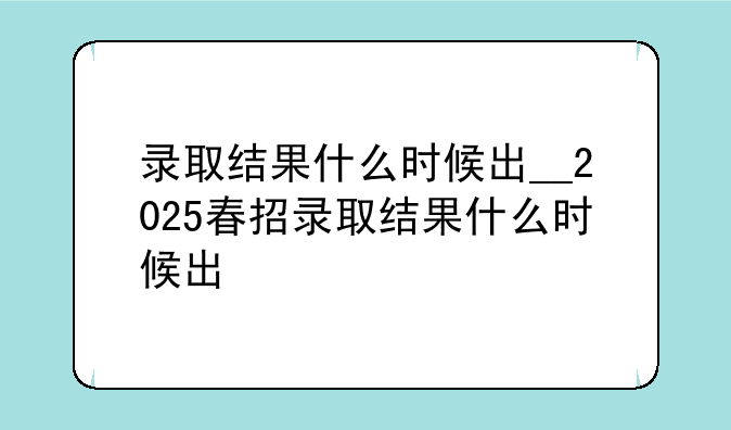 录取结果什么时候出__2025春招录取结果什么时候出