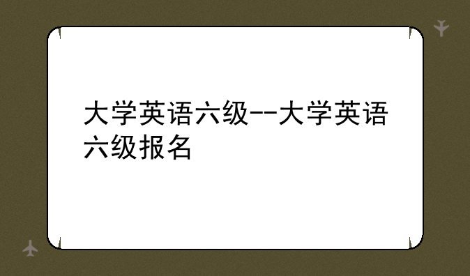 大学英语六级--大学英语六级报名