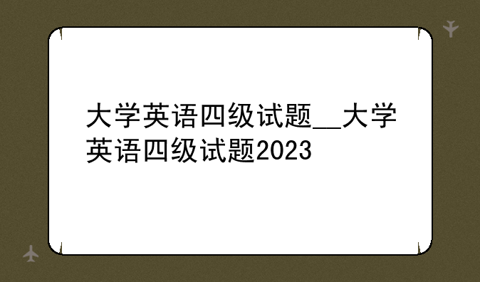 大学英语四级试题__大学英语四级试题2023