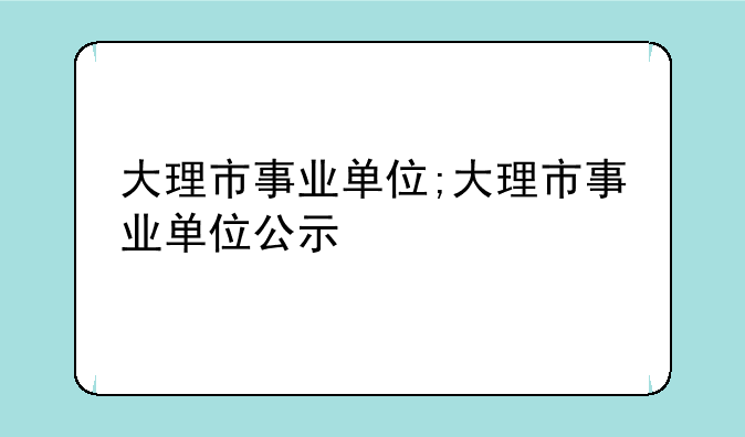 大理市事业单位;大理市事业单位公示