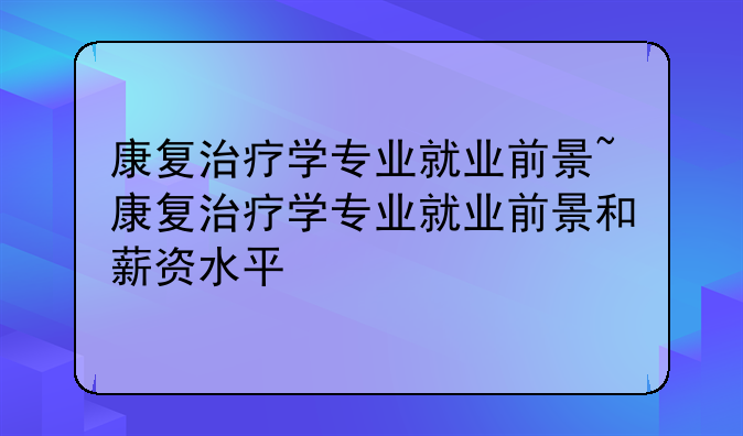 康复治疗学专业就业前景~康复治疗学专业就业前景和薪资水平