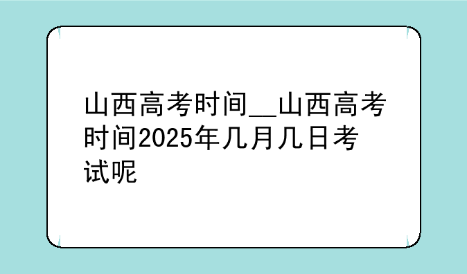 山西高考时间__山西高考时间2025年几月几日考试呢