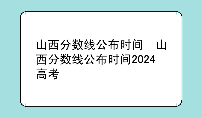 山西分数线公布时间__山西分数线公布时间2024高考