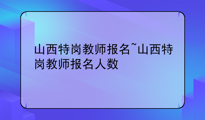 山西特岗教师报名~山西特岗教师报名人数