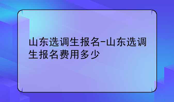 山东选调生报名-山东选调生报名费用多少