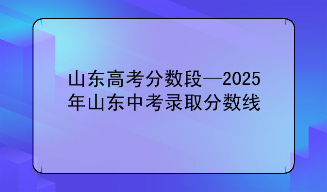 山东高考分数段—2025年山东中考录取分数线
