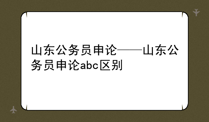 山东公务员申论——山东公务员申论abc区别