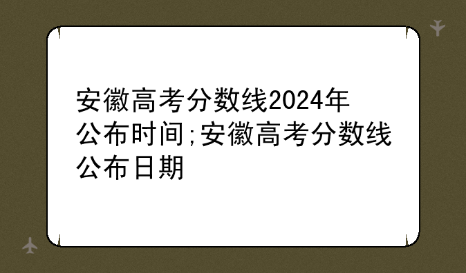 安徽高考分数线2024年公布时间;安徽高考分数线公布日期