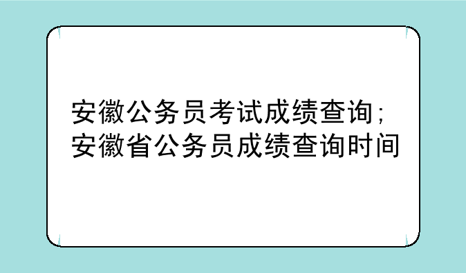 安徽公务员考试成绩查询;安徽省公务员成绩查询时间