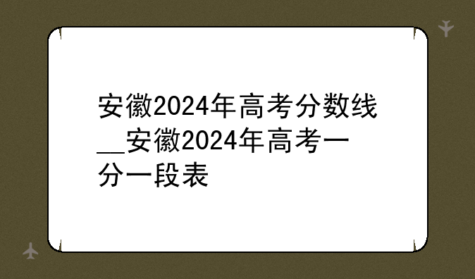 安徽2024年高考分数线__安徽2024年高考一分一段表
