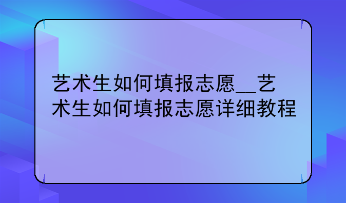 艺术生如何填报志愿__艺术生如何填报志愿详细教程