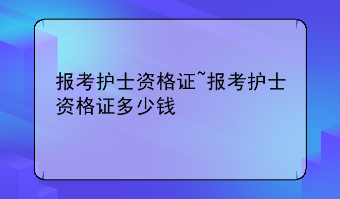 报考护士资格证~报考护士资格证多少钱