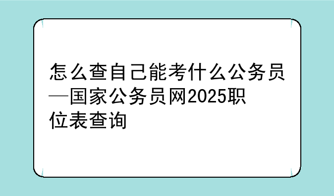 怎么查自己能考什么公务员—国家公务员网2025职位表查询