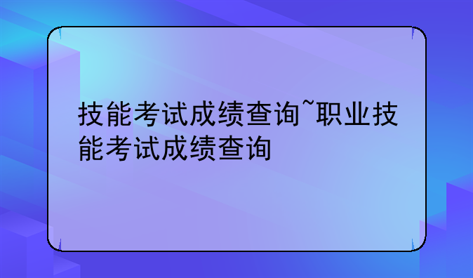 技能考试成绩查询~职业技能考试成绩查询