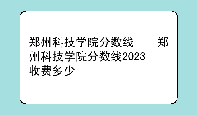 郑州科技学院分数线——郑州科技学院分数线2023收费多少