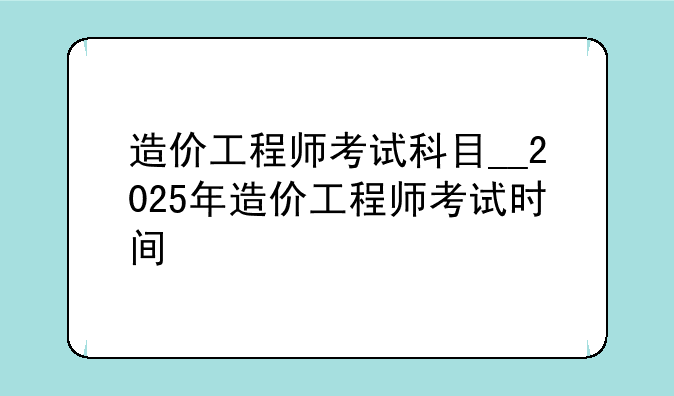造价工程师考试科目__2025年造价工程师考试时间